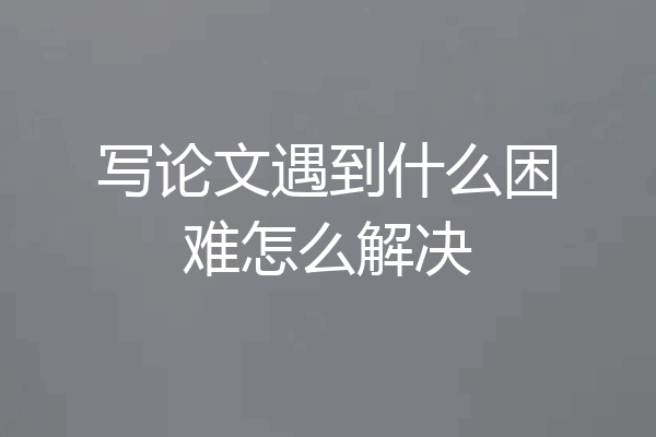 写论文遇到什么困难怎么解决