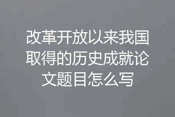 改革开放以来我国取得的历史成就论文题目怎么写