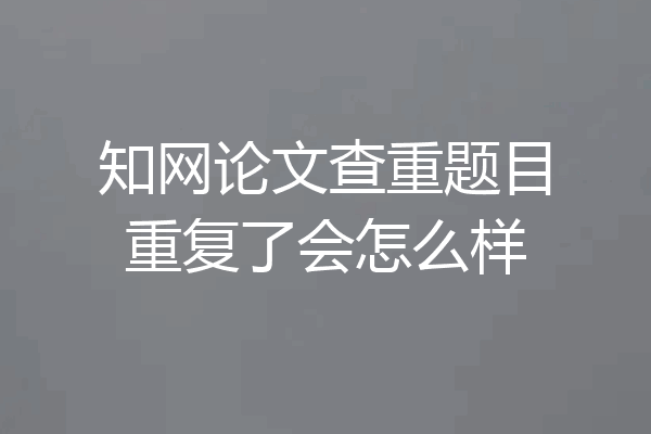 知网论文查重题目重复了会怎么样