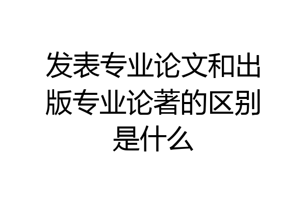 发表专业论文和出版专业论著的区别是什么