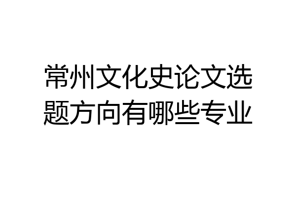常州文化史论文选题方向有哪些专业