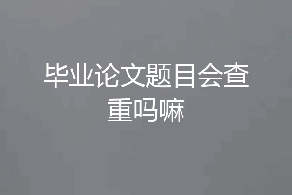 毕业论文题目会查重吗嘛