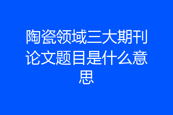 陶瓷领域三大期刊论文题目是什么意思