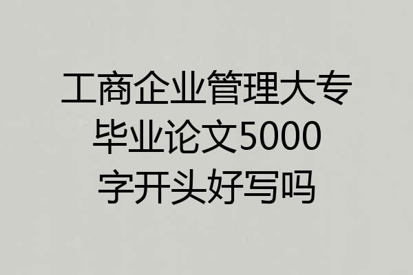 工商企业管理大专毕业论文5000字开头好写吗
