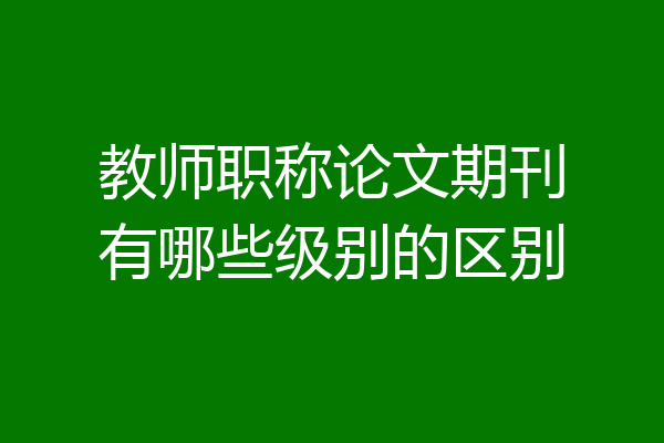 教师职称论文期刊有哪些级别的区别