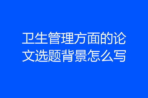 卫生管理方面的论文选题背景怎么写