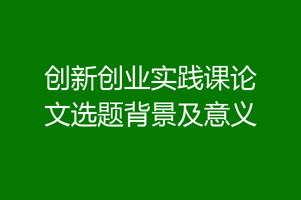 创新创业实践课论文选题背景及意义