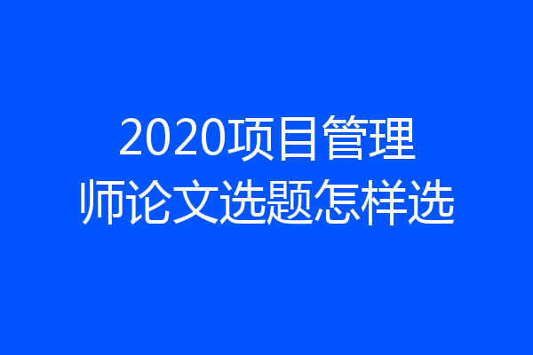 2020项目管理师论文选题怎样选