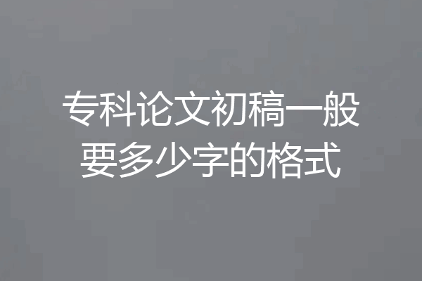 专科论文初稿一般要多少字的格式