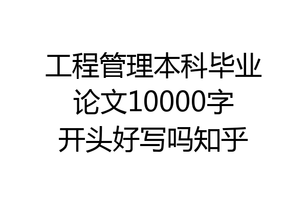 工程管理本科毕业论文10000字开头好写吗知乎