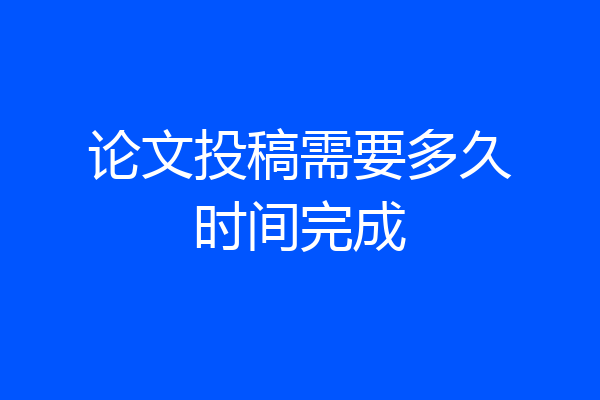 论文投稿需要多久时间完成
