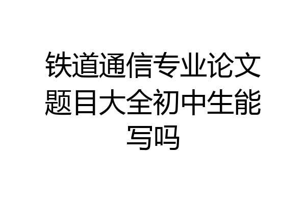 铁道通信专业论文题目大全初中生能写吗