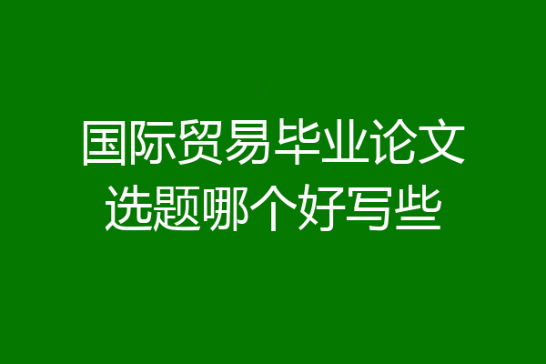 国际贸易毕业论文选题哪个好写些