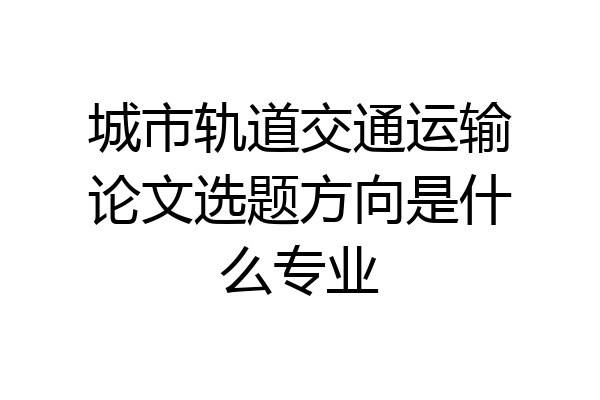 城市轨道交通运输论文选题方向是什么专业