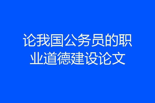 论我国公务员的职业道德建设论文