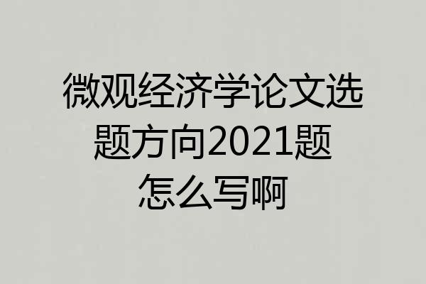 微观经济学论文选题方向2021题怎么写啊