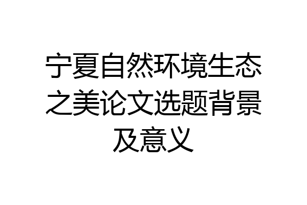 宁夏自然环境生态之美论文选题背景及意义