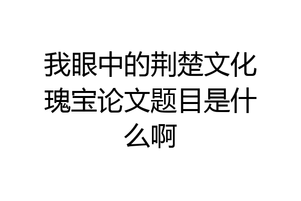 我眼中的荆楚文化瑰宝论文题目是什么啊