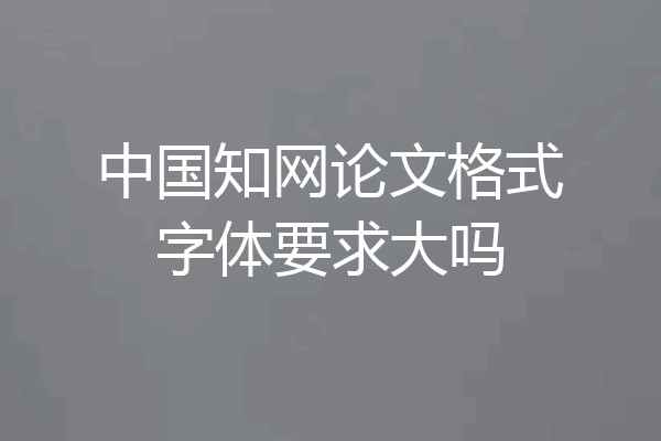 中国知网论文格式字体要求大吗