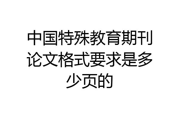 中国特殊教育期刊论文格式要求是多少页的
