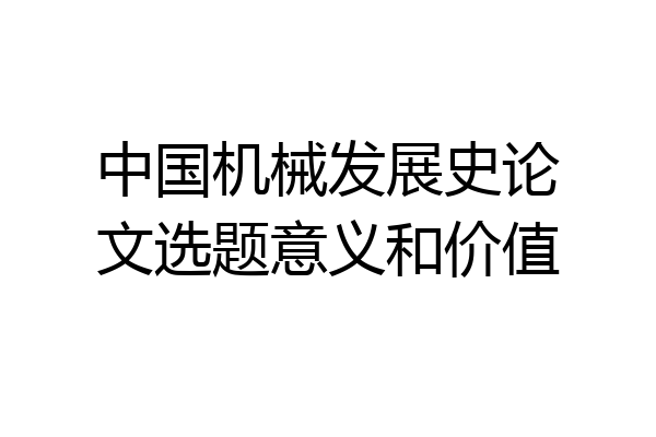 中国机械发展史论文选题意义和价值
