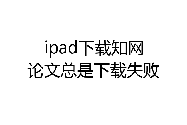 ipad下载知网论文总是下载失败
