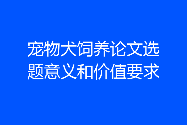 宠物犬饲养论文选题意义和价值要求
