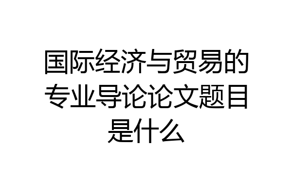 国际经济与贸易的专业导论论文题目是什么