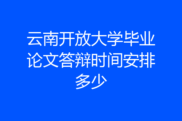 云南开放大学毕业论文答辩时间安排多少