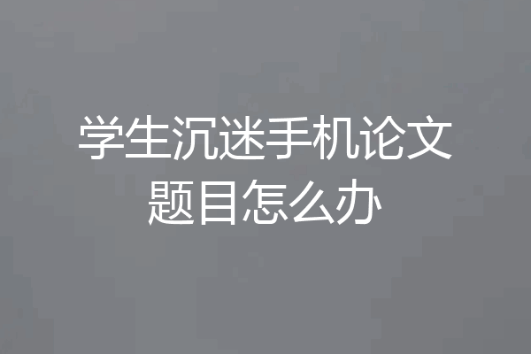 学生沉迷手机论文题目怎么办