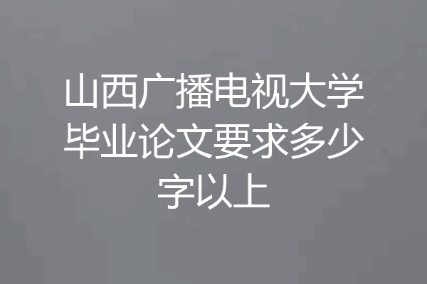 山西广播电视大学毕业论文要求多少字以上
