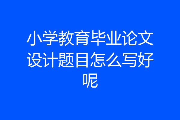小学教育毕业论文设计题目怎么写好呢