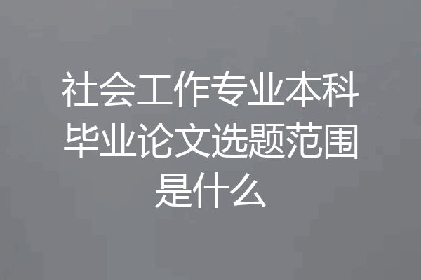 社会工作专业本科毕业论文选题范围是什么