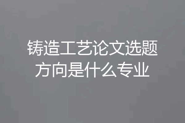 铸造工艺论文选题方向是什么专业
