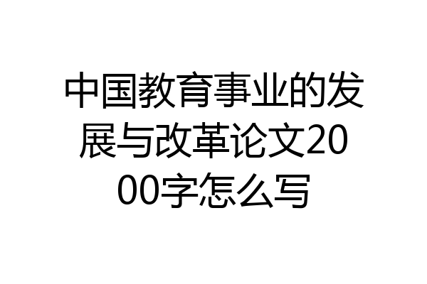 中国教育事业的发展与改革论文2000字怎么写