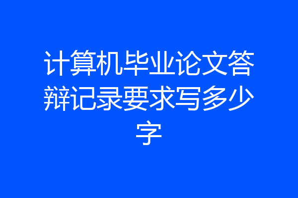 计算机毕业论文答辩记录要求写多少字