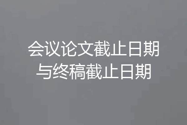 会议论文截止日期与终稿截止日期