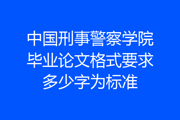 中国刑事警察学院毕业论文格式要求多少字为标准