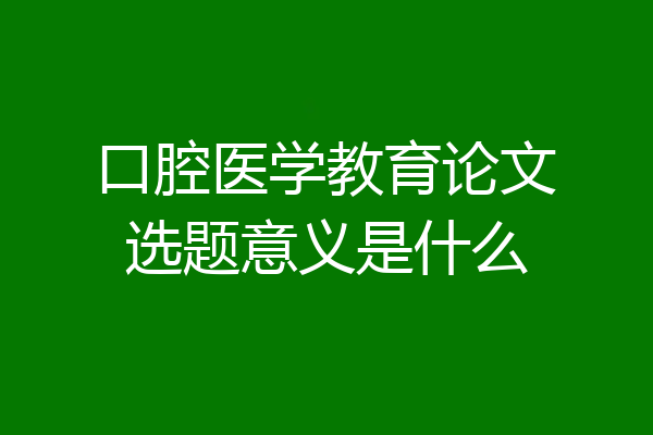 口腔医学教育论文选题意义是什么
