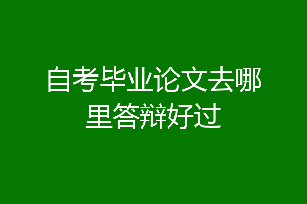 自考毕业论文去哪里答辩好过