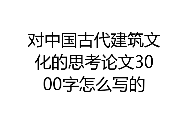 对中国古代建筑文化的思考论文3000字怎么写的