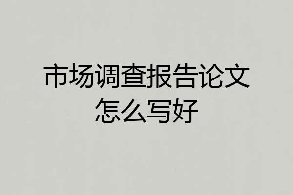 市场调查报告论文怎么写好