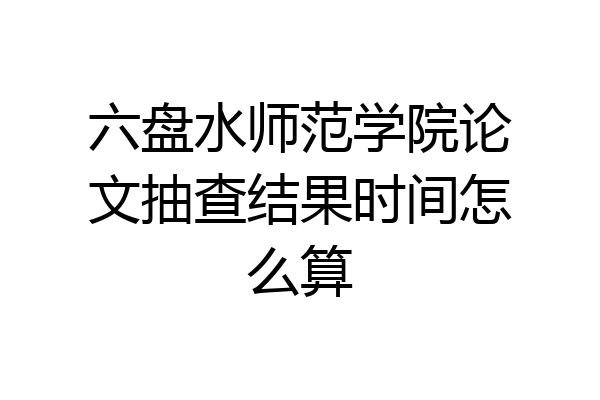六盘水师范学院论文抽查结果时间怎么算