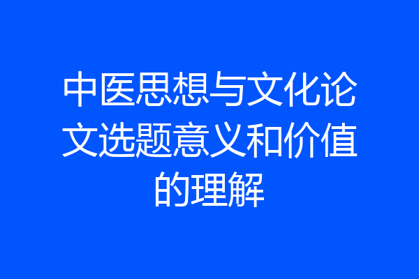 中医思想与文化论文选题意义和价值的理解