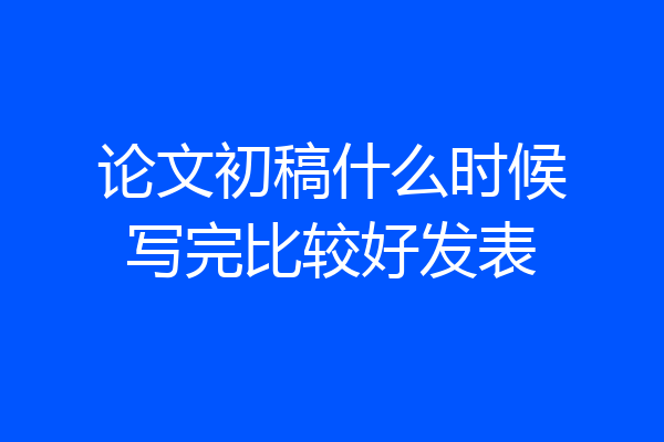论文初稿什么时候写完比较好发表