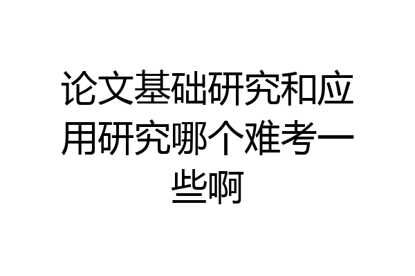 论文基础研究和应用研究哪个难考一些啊