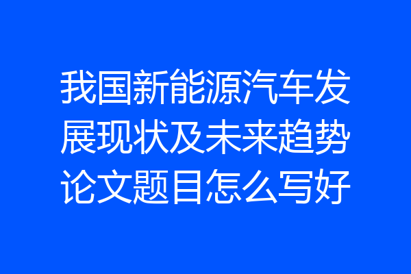 我国新能源汽车发展现状及未来趋势论文题目怎么写好