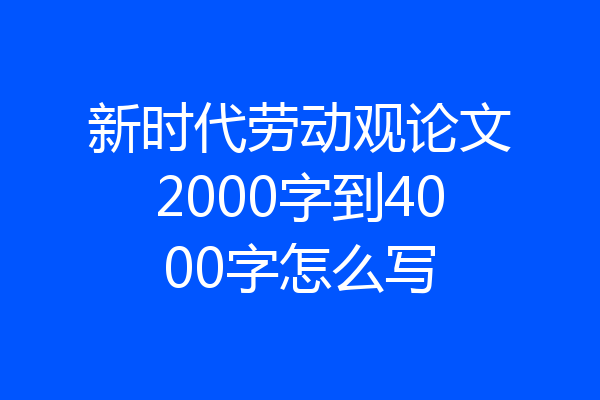 新时代劳动观论文2000字到4000字怎么写