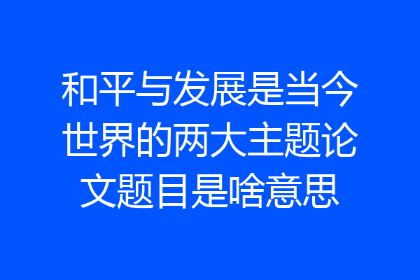 和平与发展是当今世界的两大主题论文题目是啥意思