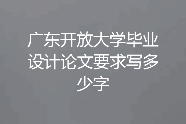 广东开放大学毕业设计论文要求写多少字